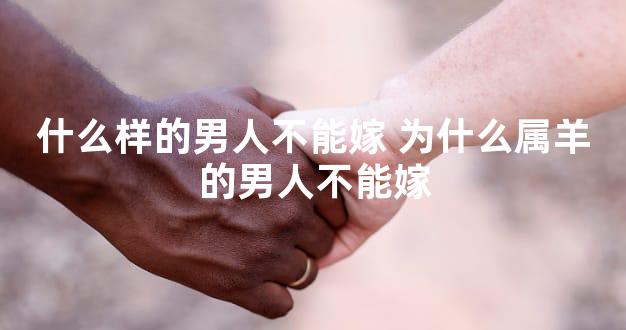 什么样的男人不能嫁 为什么属羊的男人不能嫁